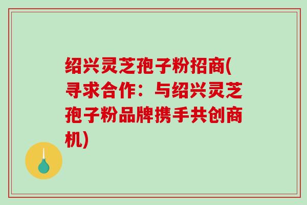 绍兴灵芝孢子粉招商(寻求合作：与绍兴灵芝孢子粉品牌携手共创商机)