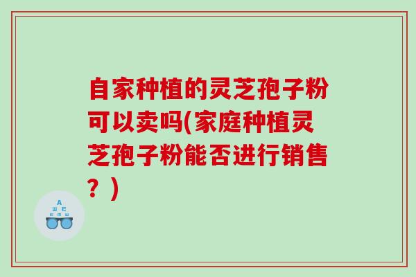 自家种植的灵芝孢子粉可以卖吗(家庭种植灵芝孢子粉能否进行销售？)