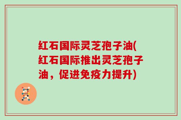 红石国际灵芝孢子油(红石国际推出灵芝孢子油，促进免疫力提升)