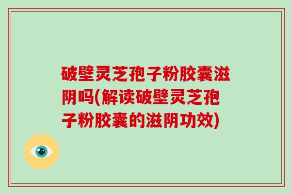 破壁灵芝孢子粉胶囊滋阴吗(解读破壁灵芝孢子粉胶囊的滋阴功效)