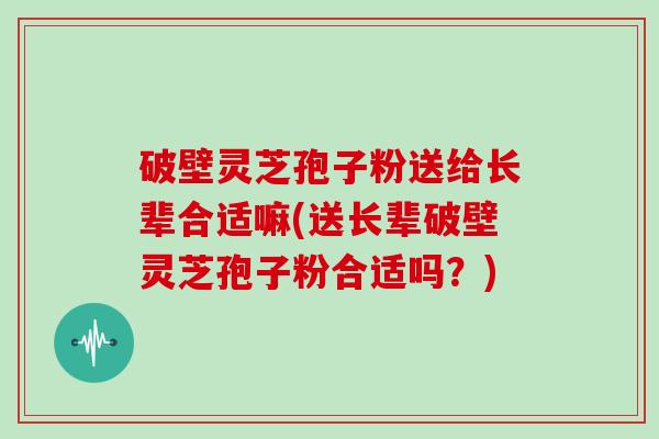 破壁灵芝孢子粉送给长辈合适嘛(送长辈破壁灵芝孢子粉合适吗？)