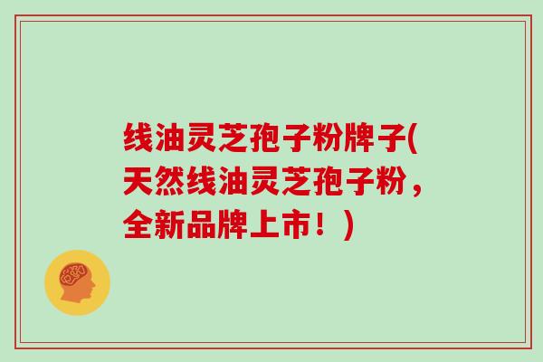 线油灵芝孢子粉牌子(天然线油灵芝孢子粉，全新品牌上市！)