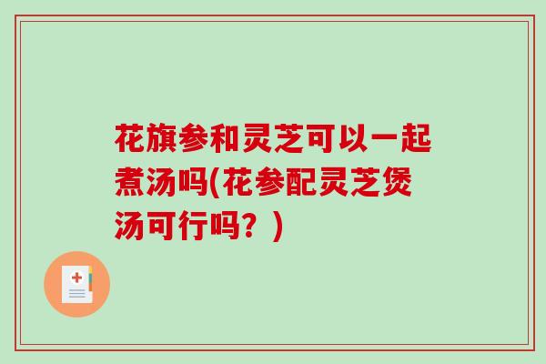 花旗参和灵芝可以一起煮汤吗(花参配灵芝煲汤可行吗？)