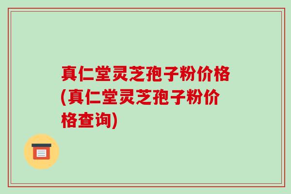 真仁堂灵芝孢子粉价格(真仁堂灵芝孢子粉价格查询)