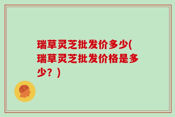 瑞草灵芝批发价多少(瑞草灵芝批发价格是多少？)
