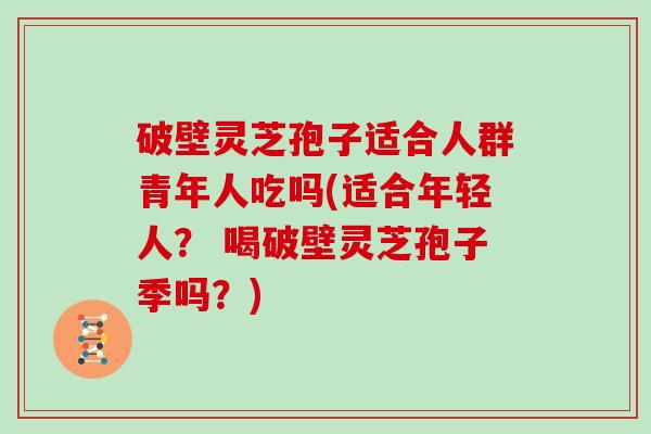 破壁灵芝孢子适合人群青年人吃吗(适合年轻人？ 喝破壁灵芝孢子季吗？)