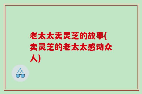 老太太卖灵芝的故事(卖灵芝的老太太感动众人)