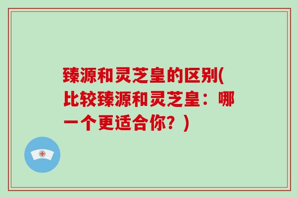 臻源和灵芝皇的区别(比较臻源和灵芝皇：哪一个更适合你？)