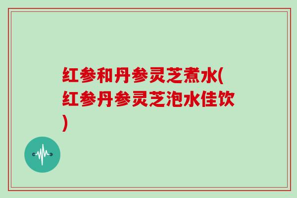 红参和丹参灵芝煮水(红参丹参灵芝泡水佳饮)