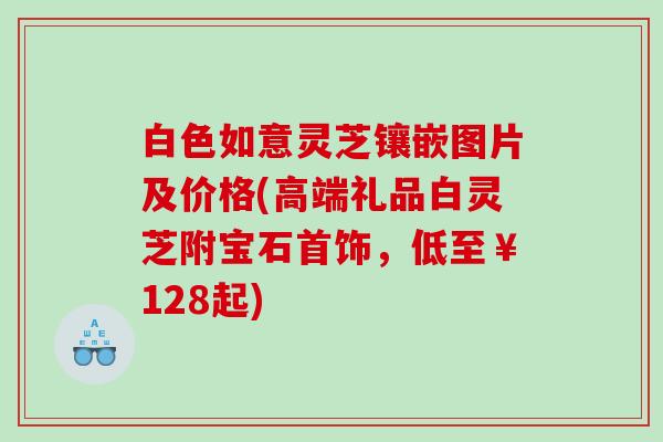 白色如意灵芝镶嵌图片及价格(高端礼品白灵芝附宝石首饰，低至￥128起)