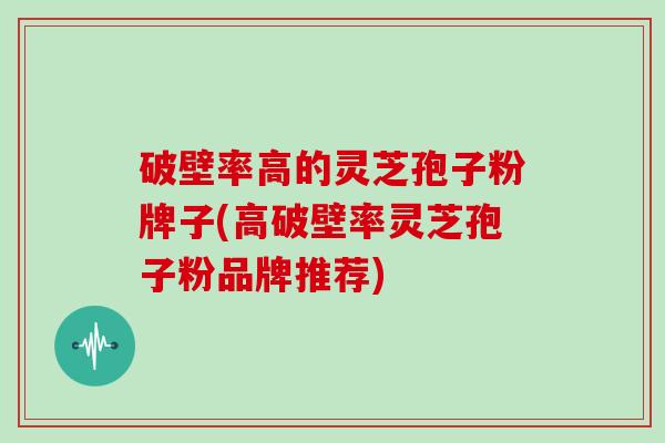 破壁率高的灵芝孢子粉牌子(高破壁率灵芝孢子粉品牌推荐)