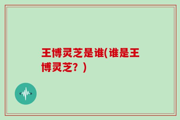 王博灵芝是谁(谁是王博灵芝？)