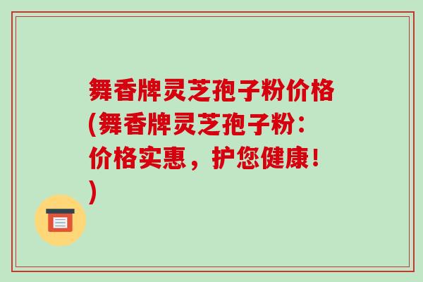 舞香牌灵芝孢子粉价格(舞香牌灵芝孢子粉：价格实惠，护您健康！)