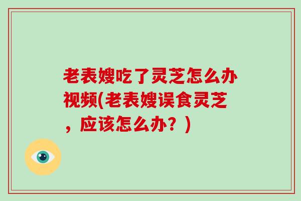 老表嫂吃了灵芝怎么办视频(老表嫂误食灵芝，应该怎么办？)