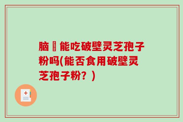 脑楩能吃破壁灵芝孢子粉吗(能否食用破壁灵芝孢子粉？)