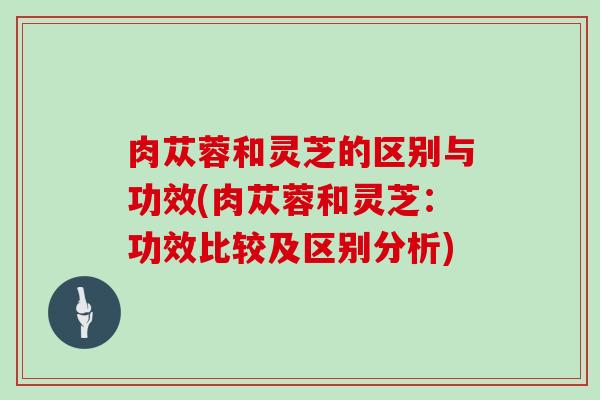 肉苁蓉和灵芝的区别与功效(肉苁蓉和灵芝：功效比较及区别分析)