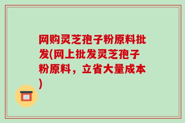 网购灵芝孢子粉原料批发(网上批发灵芝孢子粉原料，立省大量成本)