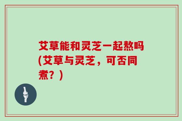 艾草能和灵芝一起熬吗(艾草与灵芝，可否同煮？)