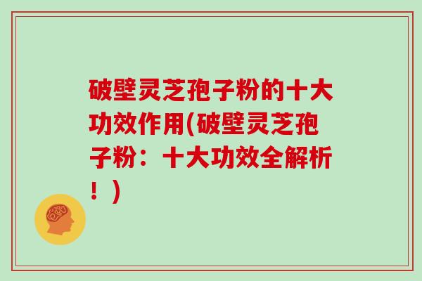 破壁灵芝孢子粉的十大功效作用(破壁灵芝孢子粉：十大功效全解析！)