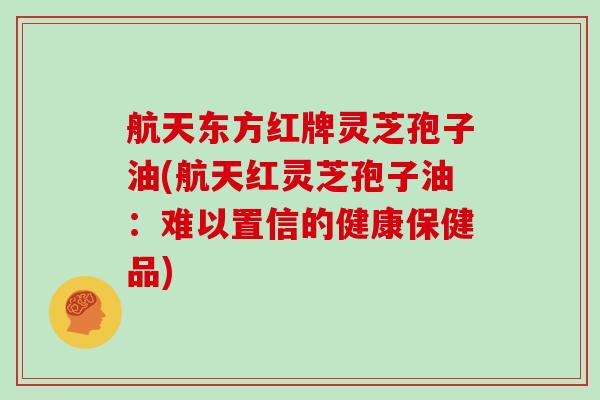 航天东方红牌灵芝孢子油(航天红灵芝孢子油：难以置信的健康保健品)