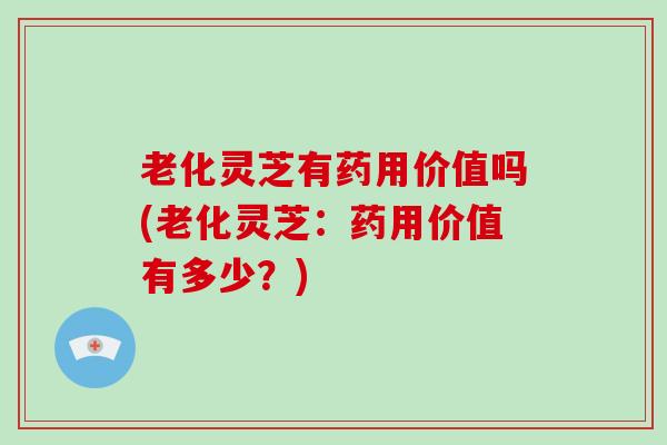 老化灵芝有药用价值吗(老化灵芝：药用价值有多少？)