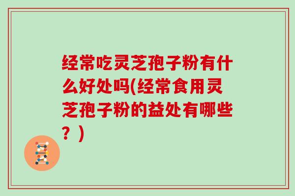 经常吃灵芝孢子粉有什么好处吗(经常食用灵芝孢子粉的益处有哪些？)