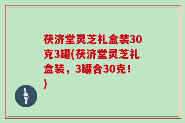 茯济堂灵芝礼盒装30克3罐(茯济堂灵芝礼盒装，3罐合30克！)