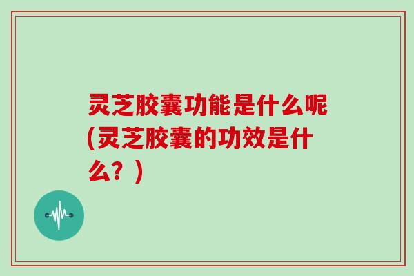 灵芝胶囊功能是什么呢(灵芝胶囊的功效是什么？)