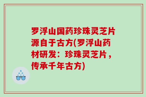 罗浮山国药珍珠灵芝片源自于古方(罗浮山药材研发：珍珠灵芝片，传承千年古方)