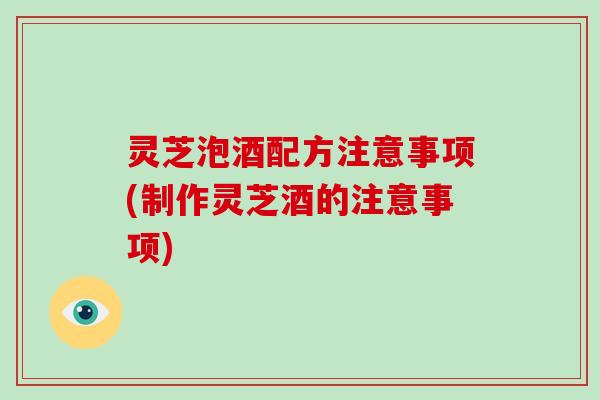 灵芝泡酒配方注意事项(制作灵芝酒的注意事项)