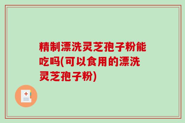 精制漂洗灵芝孢子粉能吃吗(可以食用的漂洗灵芝孢子粉)