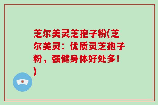 芝尔美灵芝孢子粉(芝尔美灵：优质灵芝孢子粉，强健身体好处多！)