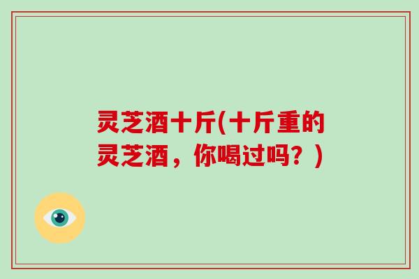 灵芝酒十斤(十斤重的灵芝酒，你喝过吗？)