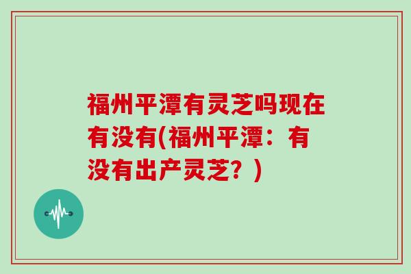 福州平潭有灵芝吗现在有没有(福州平潭：有没有出产灵芝？)