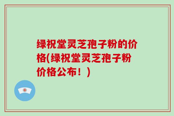 绿祝堂灵芝孢子粉的价格(绿祝堂灵芝孢子粉价格公布！)