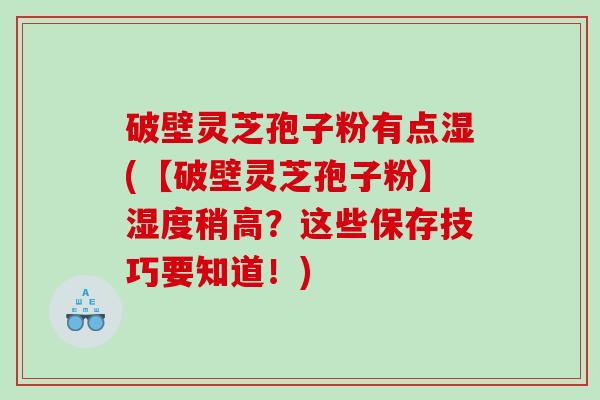 破壁灵芝孢子粉有点湿(【破壁灵芝孢子粉】湿度稍高？这些保存技巧要知道！)