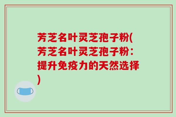 芳芝名叶灵芝孢子粉(芳芝名叶灵芝孢子粉：提升免疫力的天然选择)