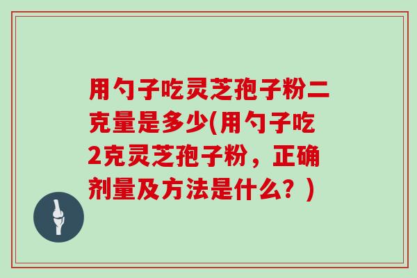 用勺子吃灵芝孢子粉二克量是多少(用勺子吃2克灵芝孢子粉，正确剂量及方法是什么？)