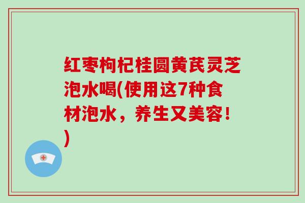 红枣枸杞桂圆黄芪灵芝泡水喝(使用这7种食材泡水，养生又美容！)