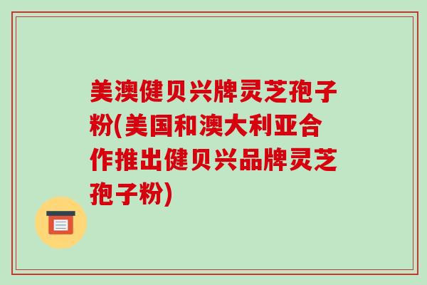 美澳健贝兴牌灵芝孢子粉(美国和澳大利亚合作推出健贝兴品牌灵芝孢子粉)