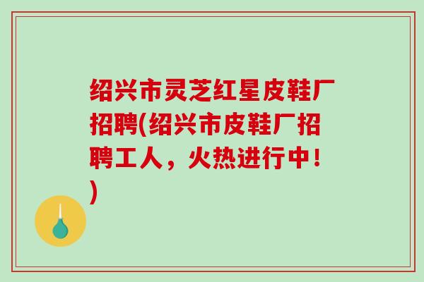 绍兴市灵芝红星皮鞋厂招聘(绍兴市皮鞋厂招聘工人，火热进行中！)
