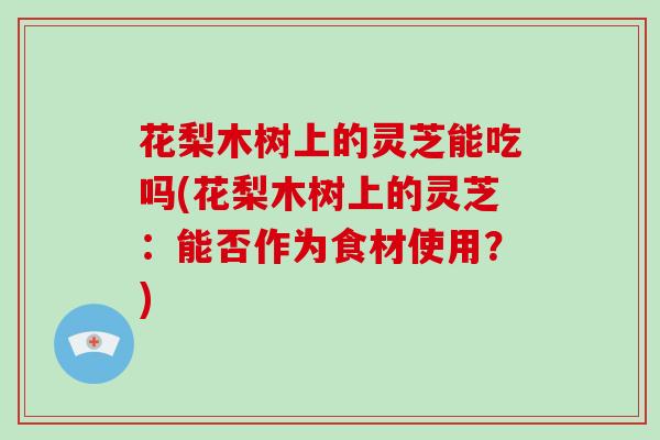 花梨木树上的灵芝能吃吗(花梨木树上的灵芝：能否作为食材使用？)