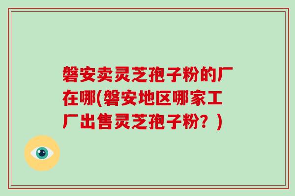 磐安卖灵芝孢子粉的厂在哪(磐安地区哪家工厂出售灵芝孢子粉？)