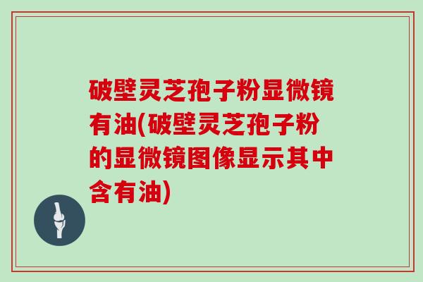 破壁灵芝孢子粉显微镜有油(破壁灵芝孢子粉的显微镜图像显示其中含有油)