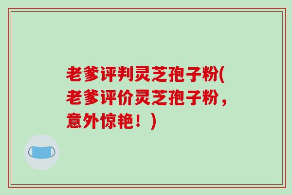 老爹评判灵芝孢子粉(老爹评价灵芝孢子粉，意外惊艳！)