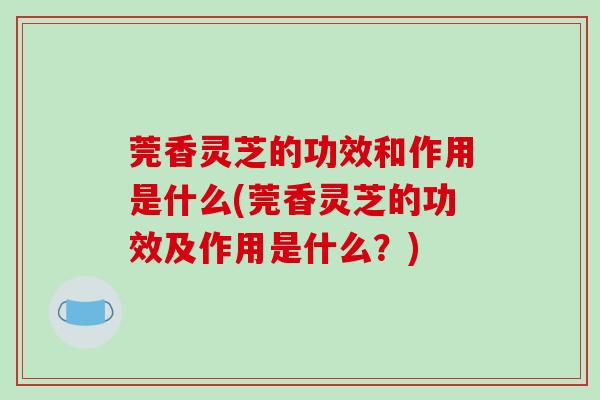 莞香灵芝的功效和作用是什么(莞香灵芝的功效及作用是什么？)
