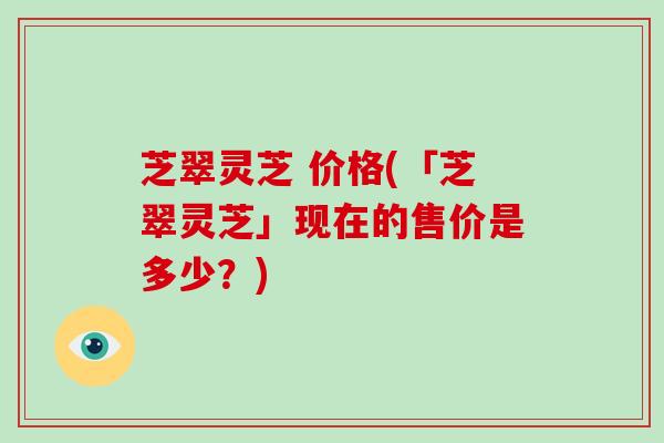 芝翠灵芝 价格(「芝翠灵芝」现在的售价是多少？)