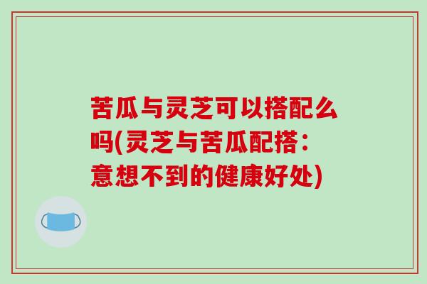 苦瓜与灵芝可以搭配么吗(灵芝与苦瓜配搭：意想不到的健康好处)