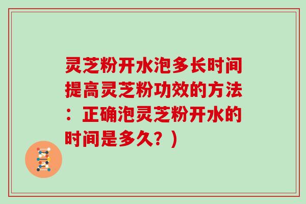 灵芝粉开水泡多长时间提高灵芝粉功效的方法：正确泡灵芝粉开水的时间是多久？)