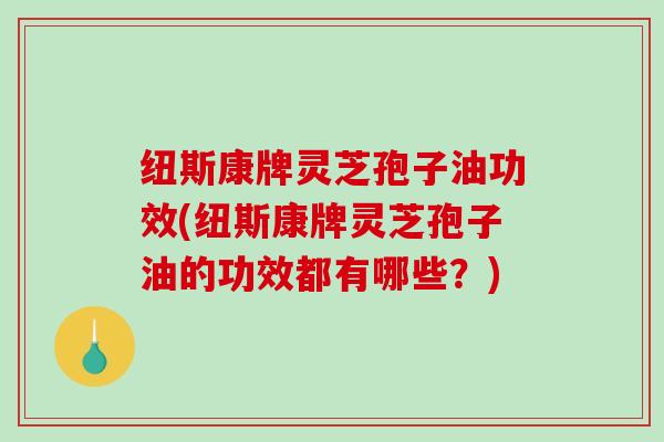 纽斯康牌灵芝孢子油功效(纽斯康牌灵芝孢子油的功效都有哪些？)